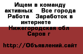 Ищем в команду активных. - Все города Работа » Заработок в интернете   . Нижегородская обл.,Саров г.